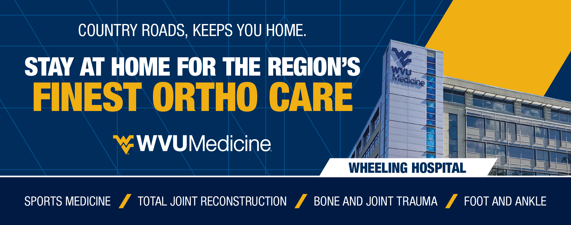 Country Roads, Keeps You Home. Stay at home for the regions finest ortho care. WVU Medicine Wheeling Hospital. Sports Medicine. Total Joint Reconstruction. Bone and Joint Trauma. Foot and Ankle.