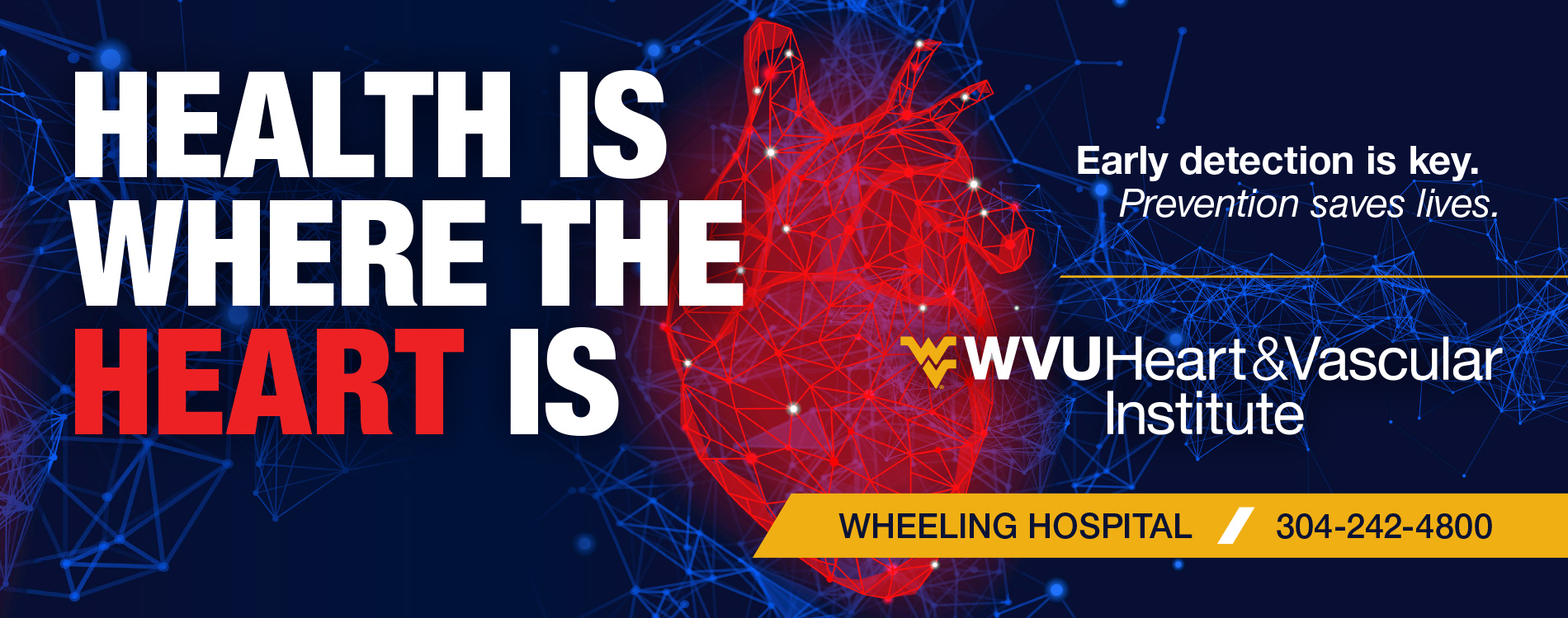 Health is where the heart is. Early detection is key. Prevention Saves Lives. WVU Heart and Vascular Institute. Wheeling Hospital. 304-242-4800. 